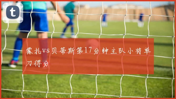 蒙扎vs贝蒂斯第17分钟主队小将单刀得分