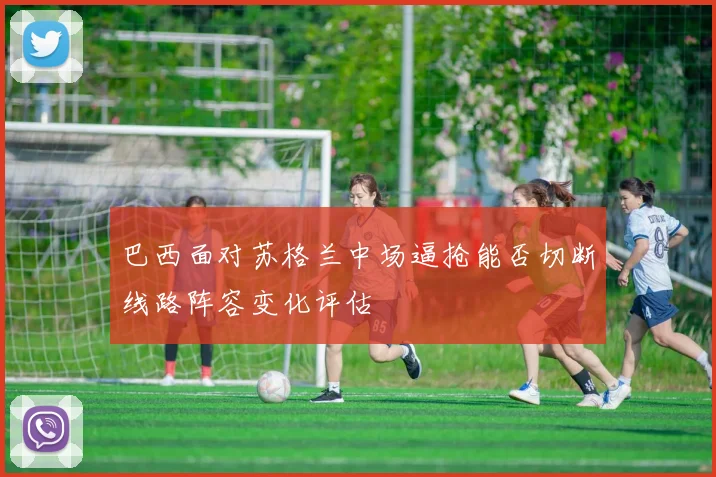 巴西面对苏格兰中场逼抢能否切断线路阵容变化评估