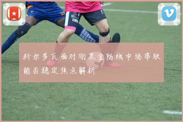 科尔多瓦面对刚果金防线中场串联能否稳定焦点解析
