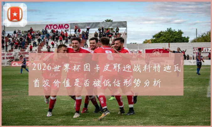 2026世界杯因卡皮耶迎战科特迪瓦首发价值是否被低估形势分析