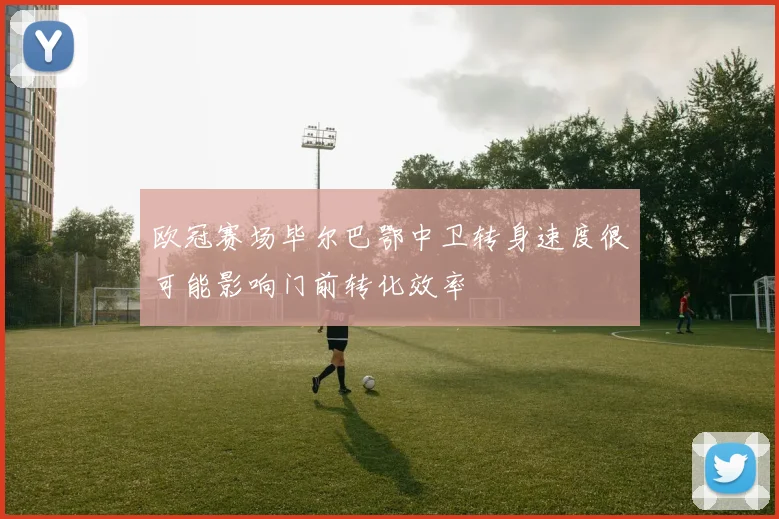 欧冠赛场毕尔巴鄂中卫转身速度很可能影响门前转化效率