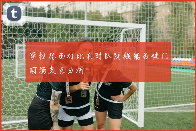 萨拉赫面对比利时队防线能否破门前场支点分析