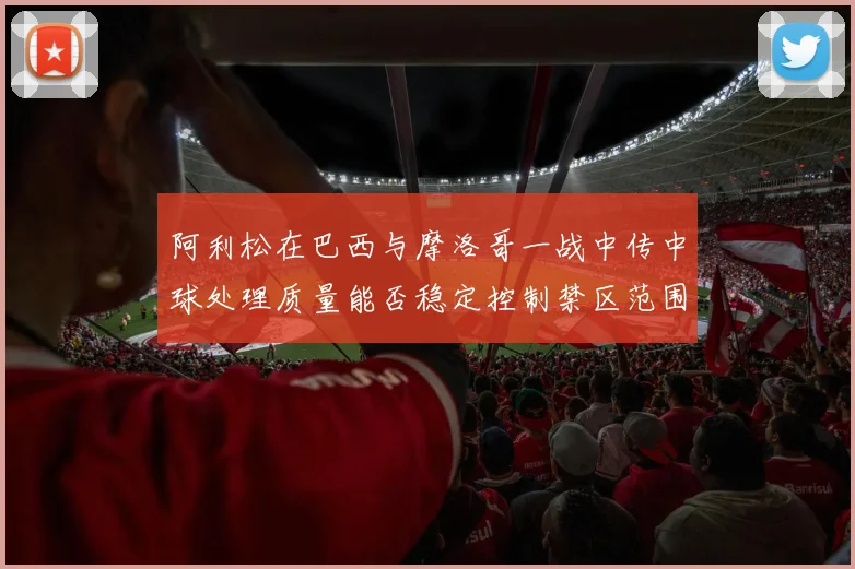 阿利松在巴西与摩洛哥一战中传中球处理质量能否稳定控制禁区范围