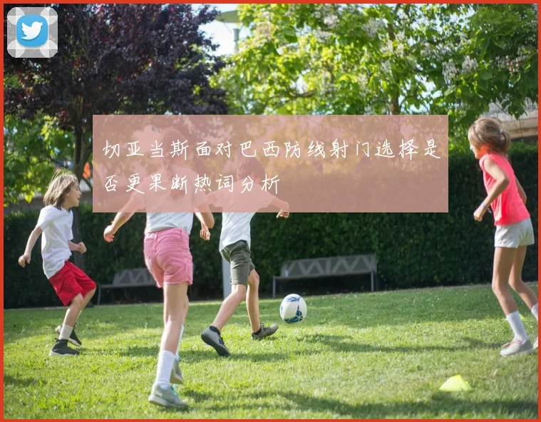 切亚当斯面对巴西防线射门选择是否更果断热词分析