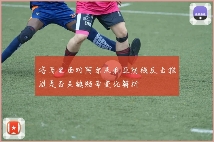 塔马里面对阿尔及利亚防线反击推进是否关键赔率变化解析