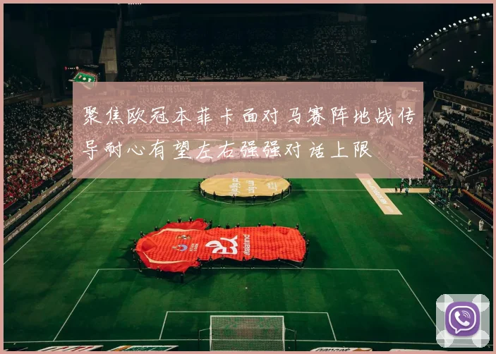 聚焦欧冠本菲卡面对马赛阵地战传导耐心有望左右强强对话上限