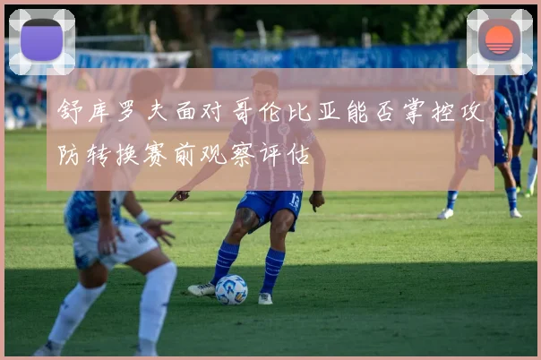 舒库罗夫面对哥伦比亚能否掌控攻防转换赛前观察评估