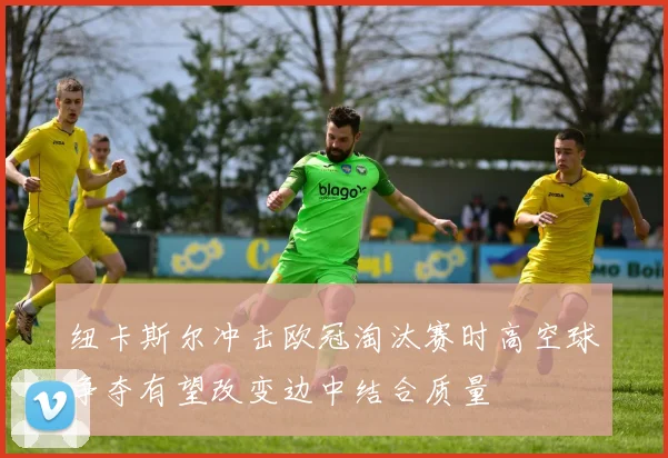 纽卡斯尔冲击欧冠淘汰赛时高空球争夺有望改变边中结合质量