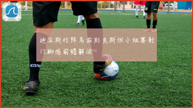 迪亚斯对阵乌兹别克斯坦小组赛射门脚感前瞻解读