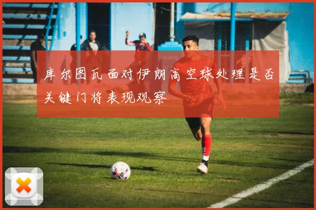 库尔图瓦面对伊朗高空球处理是否关键门将表现观察