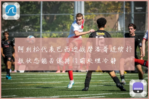 阿利松代表巴西迎战摩洛哥连续扑救状态能否保持门前处理冷静