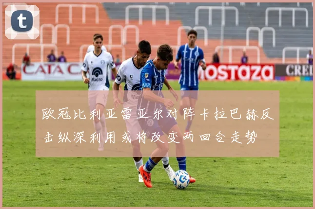 欧冠比利亚雷亚尔对阵卡拉巴赫反击纵深利用或将改变两回合走势