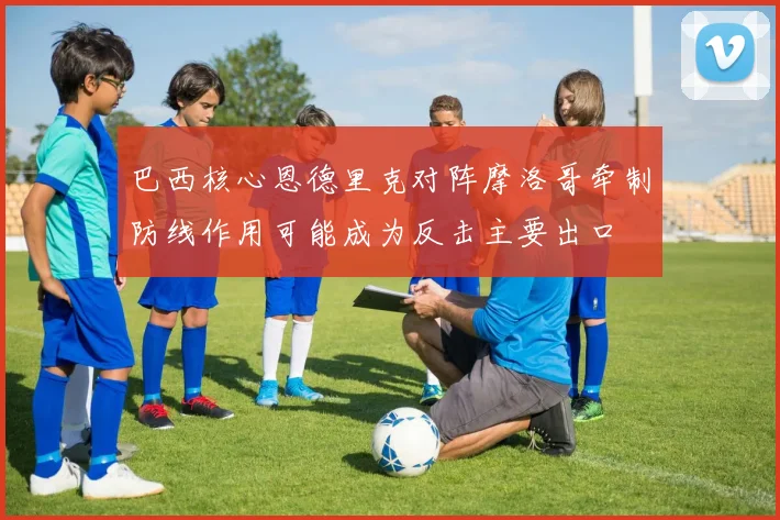 巴西核心恩德里克对阵摩洛哥牵制防线作用可能成为反击主要出口