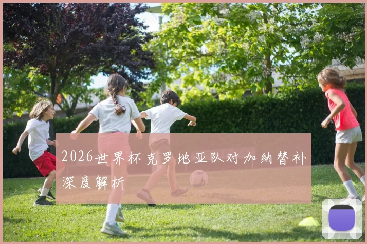 2026世界杯克罗地亚队对加纳替补深度解析