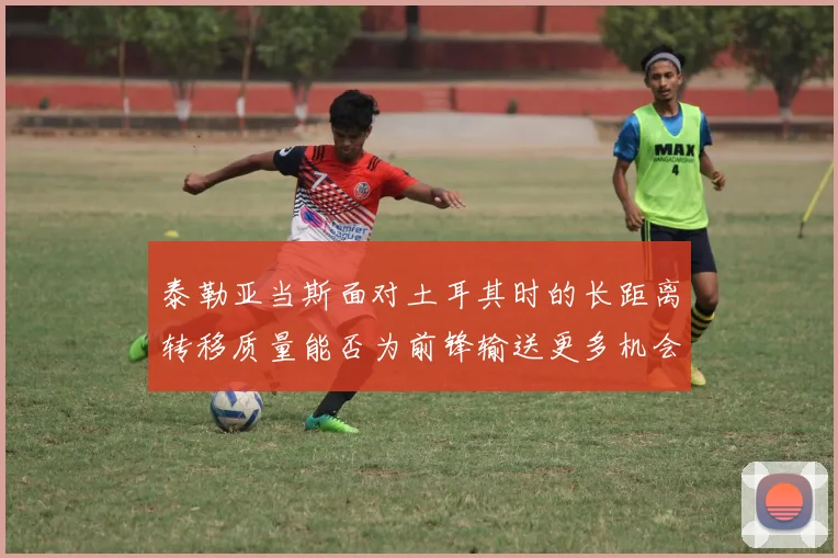泰勒亚当斯面对土耳其时的长距离转移质量能否为前锋输送更多机会