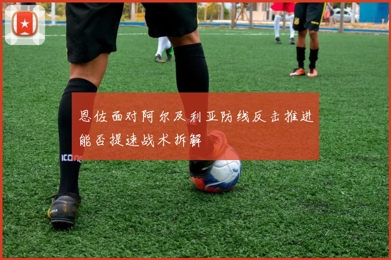 恩佐面对阿尔及利亚防线反击推进能否提速战术拆解