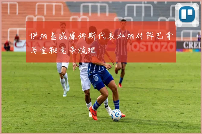 伊纳基威廉姆斯代表加纳对阵巴拿马金靴竞争梳理