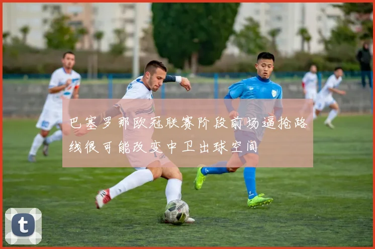 巴塞罗那欧冠联赛阶段前场逼抢路线很可能改变中卫出球空间