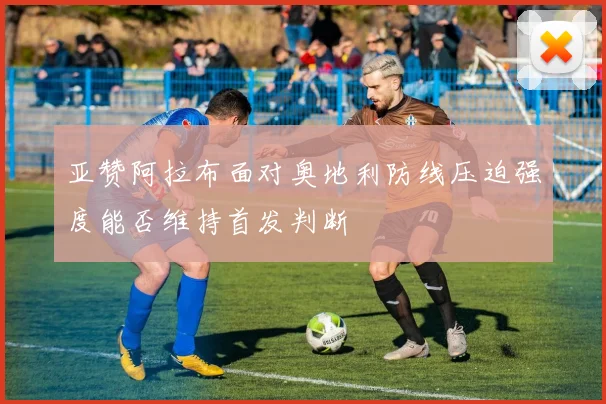 亚赞阿拉布面对奥地利防线压迫强度能否维持首发判断