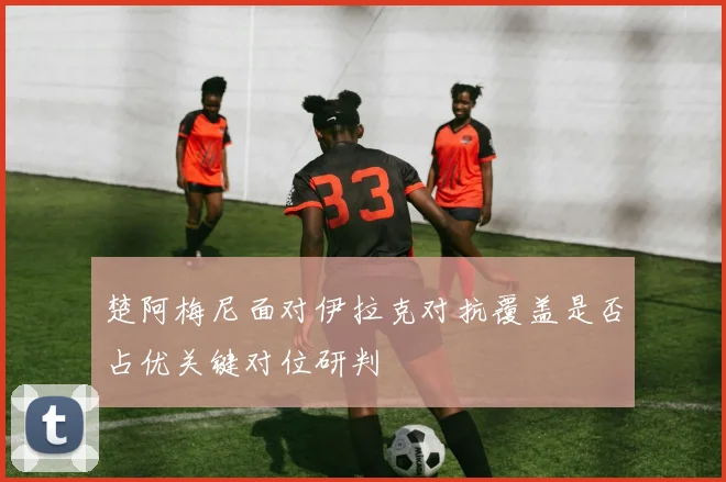 楚阿梅尼面对伊拉克对抗覆盖是否占优关键对位研判