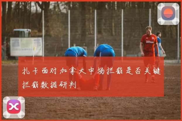 扎卡面对加拿大中场拦截是否关键拦截数据研判