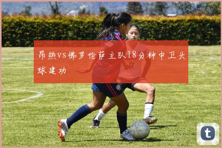 昂热vs佛罗伦萨主队18分钟中卫头球建功