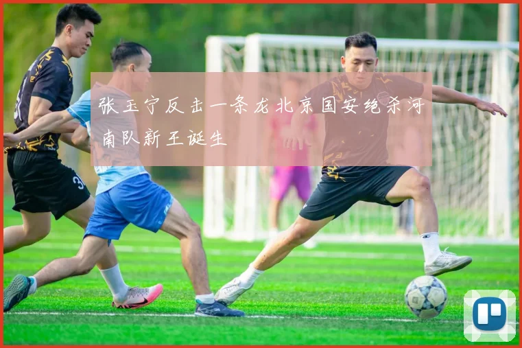 张玉宁反击一条龙北京国安绝杀河南队新王诞生