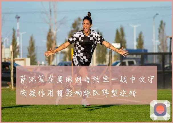 萨比策在奥地利与约旦一战中攻守衔接作用将影响球队阵型运转