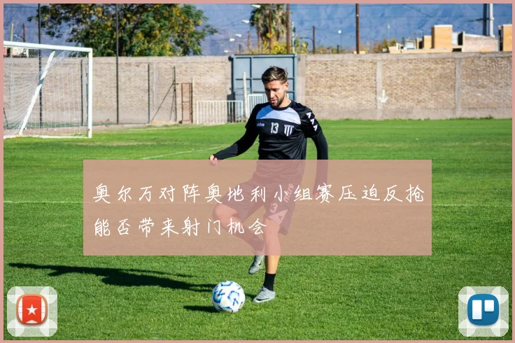 奥尔万对阵奥地利小组赛压迫反抢能否带来射门机会