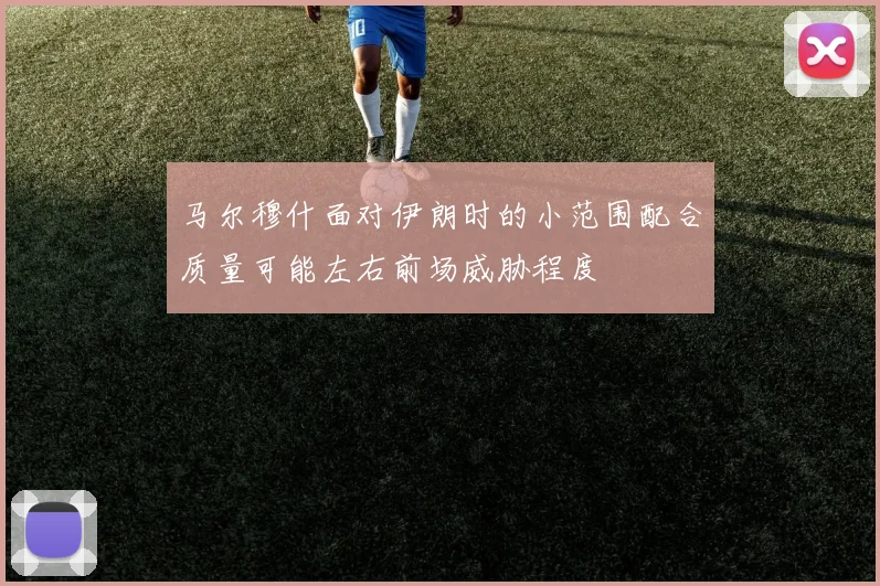 马尔穆什面对伊朗时的小范围配合质量可能左右前场威胁程度